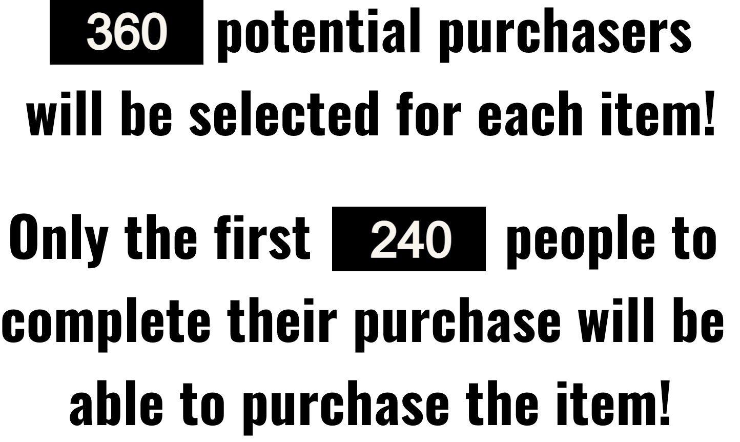 Price $35 per each item | 360 potential purchasers will be selected for each item. | Only the first  240  people to complete their purchase will be able to purchase the item!
