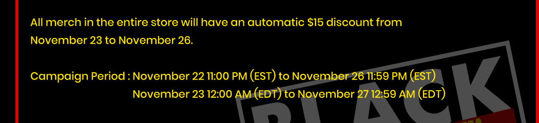 All merch in the entire store will have an automatic $15 discount from November 23 to November 26. Campaign Period : November 22 11:00 PM (EST) to November 26 11:59 PM (EST) November 23 12:00 AM (EDT) to November 27 12:59 AM (EDT)