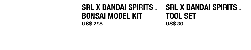 SRL X BANDAI SPIRITS . BONSAI MODEL KIT US$ 298 SRL X BANDAI SPIRITS . TOOL SET US$ 30