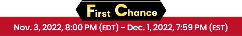 First Chance Nov. 3, 2022, 8:00 PM (EDT) - Dec. 1, 2022, 7:59 PM (EST)