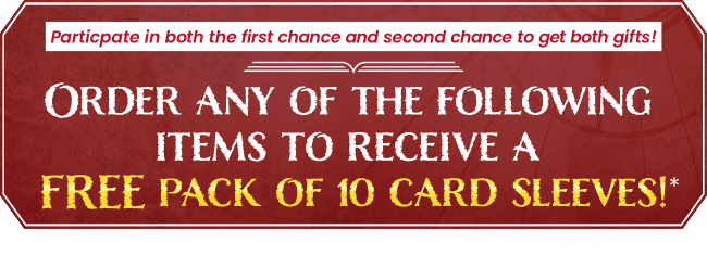 Participate in both the first chance and second chance to get both gifts!ORDER ANY OF THE FOLLOWING ITEMS TO RECEIVE A FREE PACK OF 10 CARD SLEEVES!* *While supplies last.