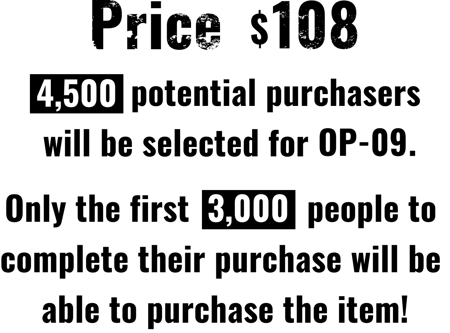 Price $108 | 4,500 potential purchasers will be selected for OP-09. | Only the first  3,000  people to complete their purchase will be able to purchase the item!